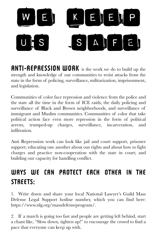 OG G6G0
OS 86

ANTI-REPRESSION WORK is the work we do to build up the
strength and knowledge of our communities to resist attacks from the

state in the form of policing, surveillance, militarization, imprisonment,
and legislation,

 

 

Communities of color face repression and violen
the state all the time
surveillance of Black and Brown neighborhoods, and surveillance of
immigrant and Muslim communities. Communities of color that take
political action face even more repression in the form of political
arrests, trumped-up charges, surveillance, incarceration, and
infiltration,

e from the police and
in the form of ICE raids, the daily policing and

 

 

Anti Repression work can look like jail and court support, prisoner
support; educating one another about our rights and about how to fight
charges and practice non-cooperation with the state in court; and
building our capacity for handling conflict.

WAYS WE CAN PROTECT EACH OTHER IN THE
STREETS:

1, Write down and share your local National Lawyer’s Guild Mass
Defense Legal Support hotline number, which you can find here
hups://www.nlgorg/massdefenseprogram/

 

 

If a march is going too fast and people are getting left behind, start
a chant like,

 

 

‘Slow dow

 

tighten up!” to encourage the crowd to find a
pace that everyone can keep up with.
